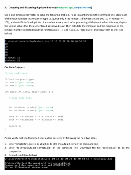 3.) Detecting and discarding duplicate Entries (simplestats.cpp, simplestats.exe Use a one-dimensional vector to solve the following problem. Read in numbers from the command line. Store each of the input numbers in a vector (of type int), but only if the number is between 10 and 100 (10 numberc 100), and only if it isnt a duplicate of a number already read. After processing all the input values this way, display the unique values that the user entered as shown below. Then calculate the minimum and the maximum of the (unique) numbers entered using the functions min (...) and max (...), respectively, and show them as well (see below). :\Usersistrobel simplestats.exe 1e le 2e 30 зе 4e 4e se se 30 inimum: 10 aximum: 50 C+ Code Snippets //your code here //funetion prototypes int min(//your code)i int max(//your code) : int main (int arge, char argv) //your code here int minimummin(//your code) int maximum- max(//your code) cout < minimum:<< minimum << endl ; cout << maximum:<<maximum<< endl return 0: Please verify that you formatted your output correctly by following the next two steps 1. Enter simplestats.exe 10 10 20 20 30 40 50> myoutput 3.txt on the command line. 2. Enter fc myoutput3.txt correct3.txt on the command line. Download the file correct3.txt to do the 3. Desired result (see below) Users Norbert sinplestats-exe 18 18 28 38 38 48 48 58 58 nyout put3.txt Users Norbert>fc nyout put3.txt correct3.txt onparing files nyout put3.txt and CORRECT3.TXT C: no differences encountered