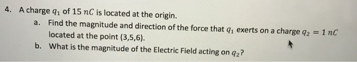 4. A charge q1 of 15 nC is located at the origin. a. Find the magnitude and direction of the force that q exerts on a charge q2 1 nC located at the point (3,5,6) What is the magnitude of the Electric Field acting on q2? b.