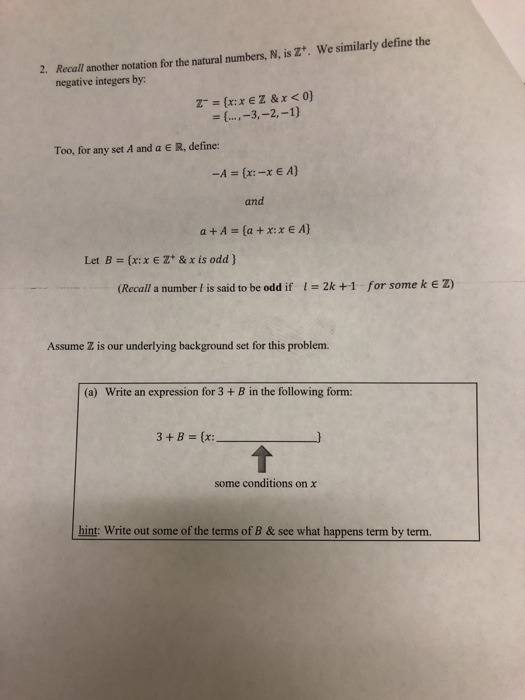 Recall another notation for the natural numbers, N, is Z+. We similarly define the negative integers by: 2. Too, for any set A and a e R, define: and Let B={x: x E Z+ & x is odd } (Recall a number I is said to be odd if 2k +1 for some k e z) Assume Z is our underlying background set for this problem. (a) Write an expression for 3 + B in the following form: some conditions on χ hint: Write out some of the terms of B & see what happens term by term.