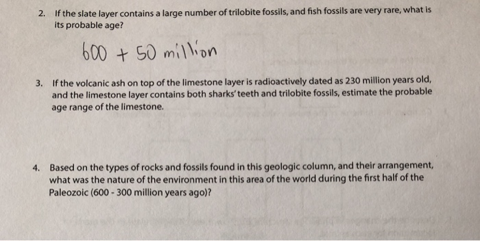 If the slate layer contains a large number of trilobite fossils, and fish fossils are very rare, what is its probable age? 2. 6005 miln If the volcanic ash on top of the limestone layer is radioactively dated as 230 million years old, and the limestone layer contains both sharksteeth and trilobite fossils, estimate the probable age range of the limestone. 3. Based on the types of rocks and fossils found in this geologic column, and their arrangement, what was the nature of the environment in this area of the world during the first half of the Paleozoic (600-300 million years ago)? 4.