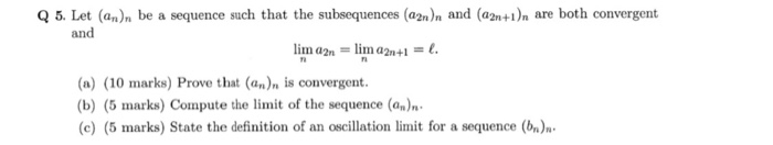 Q 5. Let (an)n be a sequence such that the subsequences (a2)n and (a2nt)n are both convergent and e t. (a) (10 marks) Prove that (an)n is convergent. (b) (5 marks) Compute the limit of the sequence (an)n (c) (5 marks) State the definition of an oscillation limit for a sequence (bn)