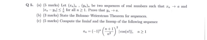Q 5. (a) (5 marks) Let ()n , (Wn)n be two sequences of real numbers such that a and lan-Unl for all n 21. Prove that y, → a. (b) (3 marks) State the Bolzano Weicrstrass Theorem for sequences. (c) (5 marks) Compute the liminf and the limsup of the following sequence n+1 )21