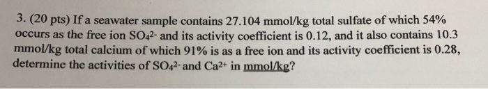3. (20 pts) Ifa seawater sample contains 27.104 mmol/kg total sulfate of which 54% occurs as the free ion SO42 and its activity coefficient is 0.12, and it also contains 10.3 mmol/kg total calcium of which 91% is as a free ion and its activity coefficient is 0.28, determine the activities of SO42- and Ca2+ in mmol/kg?