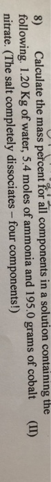 8) Calculate the mass percent for all components in a solution containing the following. 1.20 Kg of water, 5.4 moles of ammonia and 195.0 grams of cobalt (I) nitrate. (The salt completely dissociates - four components!)