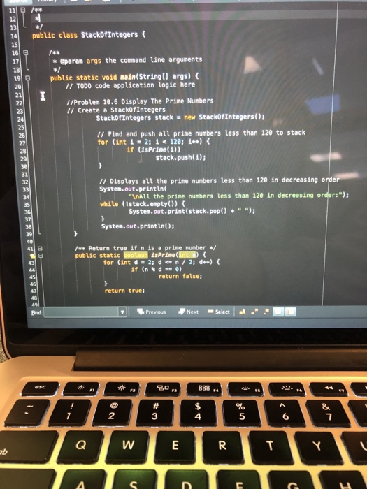 111粟/** 13 141 public class Stack0fIntegers { 16 17 * eparan args the command line arguments 19 public static void main(Stringt) args) ( II TODO code application logic here 21 //Problem 10.6 Display The Prime Numbers I1 Create a StackofIntegers StacköfIntegers stack- new StackofIntegers) /1 Find and push all prime numbers less than 120 to stack for (int i 211 120; 1+) if (isPrise(1)) stack.push()i 31 // Displays all the prine numbers less than 120 in decreasing o System.out.printLn while (Istack.enpty)) System.out.println): InAll the prime numbers less than 128 in decreasing order: System.out.print(stack.pop() +) / Return true if n is a prine number public static lisPrine(11) { for (int d 2id n2; d++) 45 return false 47 return true; 1 Next -Select,aA Previous 20 2 3 4 5 6