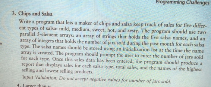 Programming Challenges 3. Chips and Salsa Write a program that lets a maker of chips and salsa keep track of sales for five differ- ent ty parallel S-element arrays: an array of strings that holds the five salsa names, and an array of in type. The salsa names should be stored using an initialization list at the time the name array is created. The program should prompt the user to enter the number of jars sold for each type. Once this sales data has been entered, the program should produce a report that displays sales for each salsa type, total sales, and the names of the highest selling and lowest selling products. Input Validation: Do not accept negative values for mamber of jars sold 4. Lareer than tt pes of salsa: mild, medium, sweet, hot, and zesty. The program should use two