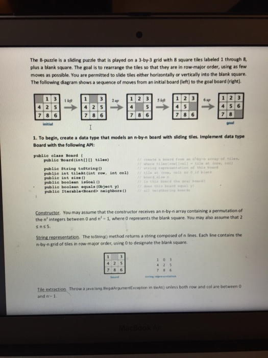 The 8-puzzle is a sliding puzzle that is played on a 3-by-3 grid with 8 square tiles labeled 1 through & plus a blank square. The goal is to rearrange the tiles so that they are in row-major order, using as few moves as possible. You are permitted to slide tiles either horizontally or vertically into the blank square. The following diagram shows a sequence of moves from an initial board (left) to the goal board (right) 5 lef 7 8 6 7 8 6 7 8 goal 1. To begin, create a data type that models an n-by-n board with sliding tiles. Implement data type Board with the following AP: publie elass Board ( public Board(ine111 tiles) e at trow, col) xing rosntation of this beard publie string toStringo publie int tileAt(int ro, int col) publie int size( publie boolean isGoal publie boolean equals (object y) public Iterablechoard> neighborsO boar d BoaEG Constructor. You may assume that the constructor receives an n-by-n array containing a permutation of the n integers between 0 and n - 1, where O represents the blank square. You may also assume that 2 String representation. The toSinng) method returns a string composed of n lines. Each lne contains the n-by-n grid of tiles in row-major order, using 0 to designate the blank square. 786 Throw a java lang legalArgumentExcoption in tieAtO unless both row and col are between 0 and n- 1
