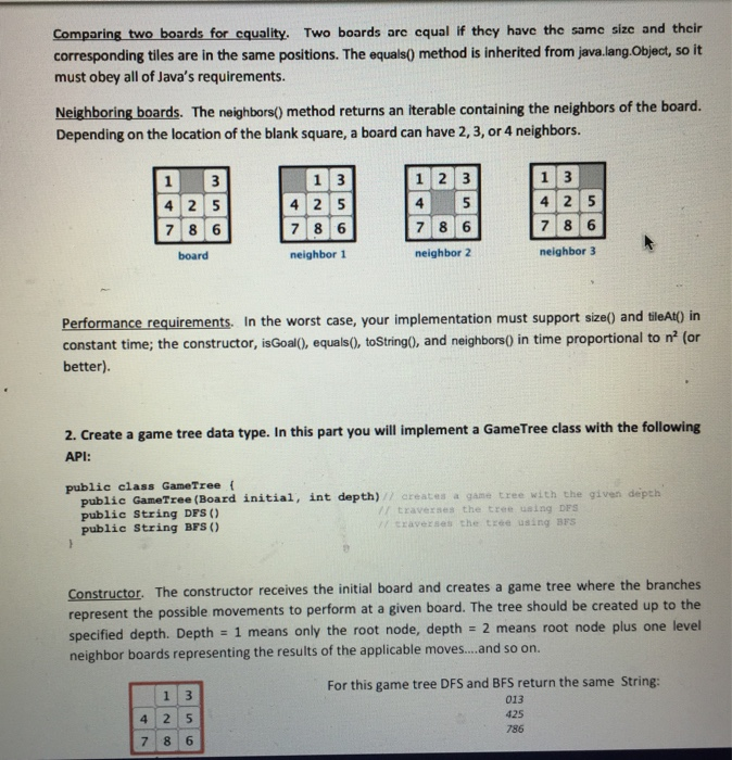 Comparing two boards for cquality. Two boards arc equal if they have the same size and their corresponding tiles are in the same positions. The equals0 method is inherited from java.lang Object, so it must obey all of Javas requirements. Neighboring boards. The neighbors) method returns an iterable containing the neighbors of the board. Depending on the location of the blank square, a board can have 2, 3, or 4 neighbors. 1 2 3 4 78 6 neighbor 2 board neighbor1 neighbor 3 Performance requirements. In the worst case, your implementation must support size() and tileAt) in constant time; the constructor, isGoal0, equals0, toString0, and neighbors0 in time proportional to n (or better). 2. Create a game tree data type. In this part you will implement a GameTree class with the following API: public class GameTree f public GameTree (Board initial, int depth) public string DFS ) public String BFS // creates a game tree with the given depth // travexses the tree using DES craverses the trée using BrS Constructor. The constructor receives the initial board and creates a game tree where the branches represent the possible movements to perform at a given board. The tree should be created up to the specified depth Depth 1 means only the root node, depth 2 means root node plus one level neighbor boards representing the results of the applicable moves...and so on. For this game tree DFS and BFS return the same String: 013 425 786 4 2 5 7 8 6