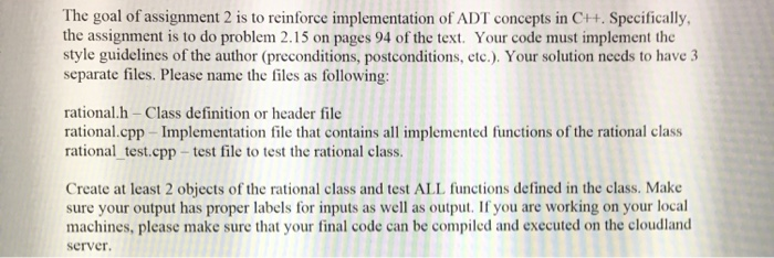 The goal of assignment 2 is to reinforce implementation of ADT concepts in C++. Specifically, the assignment is to do problem 2.15 on pages 94 of the text. Your code must implement the style guidelines of the author (preconditions, postconditions, etc.). Your solution needs to have 3 separate files. Please name the files as following: rational.h Class definition or header file rational.cpp -Implementation file that contains all implemented functions of the rational class rational test.cpp-test file to test the rational clas. Create at least 2 objects of the rational class and test ALL functions defined in the class. Make sure your output has proper labels for inputs as well as output. If you are working on your local machines, please make sure that your final code can be compiled and executed on the cloudland server.