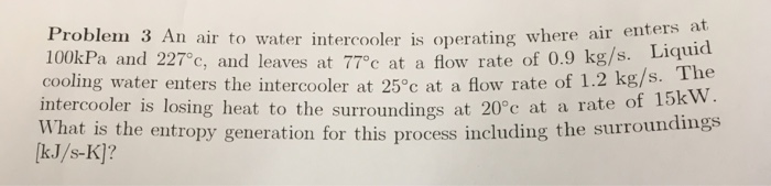 . Liquid . The intercooler is losing heat to the surroundings at 20°c at a rate of l5k w What is the entropy generation for this process including the surroundimgs Problem 3 An air to water intercooler is op cooling water enters the intercooler at 25°c at a flow rate of 1.2 kg/s erating where air enters at 100kPa and 227°c, and leaves at 770c at a flow rate of 0.9 kg/s. Liqmia