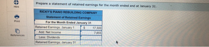 Prepare a statement of retained earnings for the month ended and at January 31 Hint RICKYS PIANO REBUILDING COMPANY Statement of Retained Earnings For the Month Ended January 31 Print Retained Earnings, January 1 S 17.300 7,855 Add: Net Income Less: Dividends References Retained Earnings, January 31