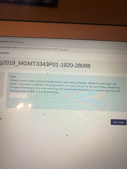 IGNMENT 6 SP19 (20 pts) rses pvamu.edu/mod/quiz/attempt php?attempt-933071&page 1 ourses g2019 MGMT3343P01-1920-28088 CPM Activity U cannot begin until both activnities S and T have been completed. Activity V cannot begin until activity T have been completed. The duration for U, V, S, and T are 18, 21, 10, and 13 days, respectively The latest finish time for U is at the end of day 122 and the latest finish time for V is at the end of day 200 The latest finish timefor T is at the end of day Next page ge