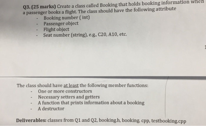 Q3.(25 marks) Create a class called Booking that holds booking information when a passenger books a flight. The class should have the following attribute Booking number (int) - Passenger object - Flight object - Seat number (string), e.g, C20, A10, etc. The class should have at least the following member functions: -One or more constructors Necessary setters and getters A function that prints information about a booking A destructor Deliverables: classes from Q1 and Q2, booking.h, booking, cpp, testbooking.cpp