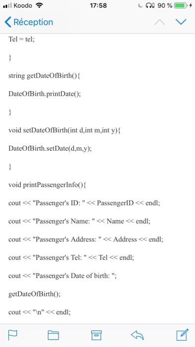 111 Kood。令 17:58 < Réception Tel-tel string getDateOfBirtho DateOfBirth.printDate0: void setDateOfBirth(int d,int m,int y) DateOfBirth.setDate(d,m.y); void printPassengerlnfo0 cout<Passengers ID: <PassengerlD<endl cout< Passengers Name:<Name< endl; cout<<Passengers Address: << Address< endl cout Passengers Tel: Tel cout Passengers Date of getDateOfBirth0: cout <<n <<endl cou <Passengers Name: s Name nd <endl; birth: