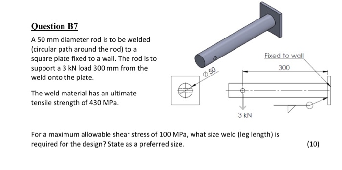 Question B7 A 50 mm diameter rod is to be welded (circular path around the rod) to a square plate fixed to a wall. The rod is to support a 3 kN load 300 mm from the weld onto the plate. Fixed to wall 300 The weld material has an ultimate tensile strength of 430 MPa. 3 kN For a maximum allowable shear stress of 100 MPa, what size weld (leg length) is required for the design? State as a preferred size. (10)
