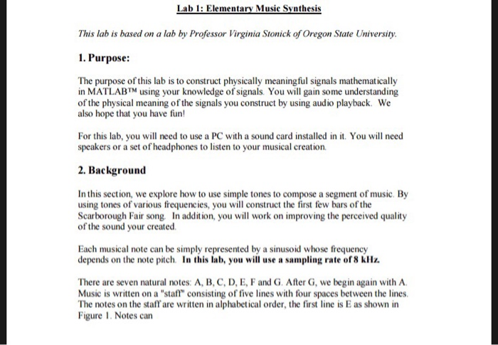 Lab 1: Elementary Music Synthesis This lab is based on a lab by Professor Virginia Stonick of Oregon State University 1. Purpose: The purpose of this lab is to construct physically meaningful signals mathematically in MATLAB™ using your knowledge of signals You will gain some understanding of the physical meaning of the signals you construct by using audio playback. We also hope that you have fun For this lab, you will need to use a PC with a sound card installed in it. You will need speakers or a set of headphones to listen to your musical creation 2. Background In this section, we explore how to use simple tones to compose a segment of music. By using tones of various frequencies, you will construct the first few bars of the Scarborough Fair song. In addition, you will work on improving the perceived quality of the sound your created Each musical note can be simply represented by a sinusoid whose frequency depends on the note pitch. In this lab, you will use a sampling rate of8 kHz There are seven natural notes: A, B, C, D, E, F and G. After G, we begin again with A Music is written on a staff consisting of five lines with four spaces between the lines The notes on the staff are written in alphabetical order, the first line is E as shown in Figure 1. Notes can