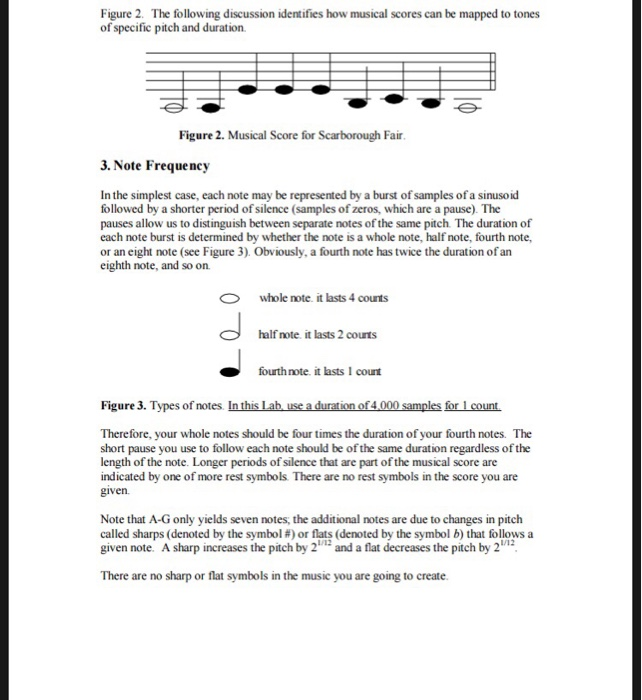 Figure 2. The following discussion identifies how musical scores can be mapped to tones of specific pitch and duration Figure 2. Musical Score for Scarborough Fair 3. Note Frequency In the simplest case, each note may be represented by a burst of samples of a sinusoid followed by a shorter period of silence (samples of zeros, which are a pause). The pauses allow us to distinguish between separate notes of the same pitch The duration of each note burst is determined by whether the note is a whole note, half note, fourth note or an eight note (see Figure 3). Obviously, a fourth note has twice the duration of an eighth note, and so orn whole note it lasts 4 counts half note it lasts 2 courts fourthnote. it lasts 1 count Figure 3. Types of notes. In this Lab use a duration of4.000 samples for 1 count Therefore, your whole notes should be four times the duration of your fourth notes. The short pause you use to follow each note should be of the same duration regardless of the length of the note. Longer periods of silence that are part of the musical score are indicated by one of more rest symbols There are no rest symbols in the score you are given Note that A-G only yields seven notes, the additional notes are due to changes in pitch called sharps (denoted by the symbol #)or flats (denoted by the symbol b) that follows a given note. A sharp increases the pitch by 2and a flat decreases the pitch by 2 1/12 1/12 There are no sharp or flat symbols in the music you are going to create