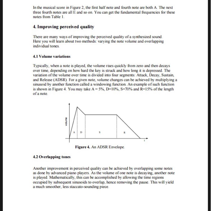 In the musical score in Figure 2, the first half note and fourth note are both A. The next three fourth notes are all E and so on. You can get the fundamental frequencies for these notes from Table 1. 4. Improving perceived quality There are many ways of improving the perceived quality of a synthesized sound. Here you will learn about two methods: varying the note volume and overlapping individual tones. 4.1 Volume variations Typically, when a note is played, the volume rises quickly from zero and then decays over time, depending on how hard the key is struck and how long it is depressed. The variation of the volume over time is divided into four segments: Attack, Decay, Sustain, and Release (ADSR). For a given note, volume changes can be achieved by multiplying a sinusoid by another function called a windowing function An example of such function is shown in Figure 4. You may take A-5%, D=10%, S-70% and R15% of the length of a note. Figure 4. An ADSR Envelope 4.2 Overlapping tones Another improvement in perceived quality can be achieved by overlapping some notes as done by advanced piano players. As the volume of one note is decaying, another note is played. Mathematically, this can be accomplished by allowing the time regions occupied by subsequent sinusoids to overlap, hence removing the pause. This will yield a much smoother, less staccato-sounding piece.
