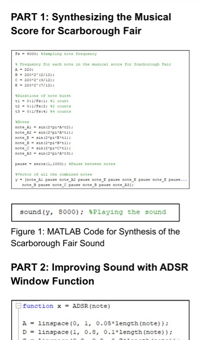 PART 1: Synthesizing the Musical Score for Scarborough Fair Fs 4000; %sampling note frequency rrequency for each note in the musical score for Scarborough rail 220 B 220 2-(2/12) C-220.2° (3/12) ; E 220 2-(7/12) Darations of note burst 1-0:1/Fs:: count t2-0:1/Fs:2: %2 counts note Ain(2 p 2) note A2in (2 pit) note B-sin(2 pi B 1) pause zero5 (1,1000); %Pause between note vecto of all the combined not [note Al pause note A2 pause note E pause note E pause note E pause- note B pause note c pause note B pause mote a3 sound (y, 8000); %Playing the sound Figure 1: MATLAB Code for Synthesis of the Scarborough Fair Sound PART 2: Improving Sound with ADSR Window Function function x ADSR (note) Alinspace (, 1, 0.05 length (note)) D-linspace (1, 0.8, 0.1length (note))