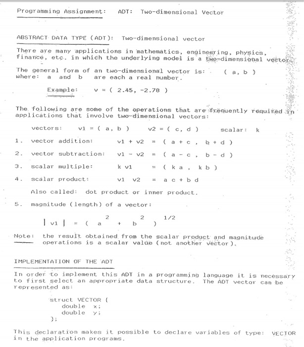 Progr amming Assignment ADT Two-dimensional Vector ABSTRACT DATA TYPE (ADT) Two-dimensional vector There are many applications in mathematics, engineer ing, physics, finance, etc. in which the underlying model is a twodimensional veetor .in Whi The general form of an two-dimensional vector is: where: and b are each a real number Example: v = ( 2.45, -2.78 ) The following are some of the operations that are frequently requiedn applications that involve two-dimensional vectors: vectors:vi a, b scalar: vector addition: 2. vector subtraction: 3 Scalar multiple: 4 scalar product v2b d) k a kb) Also called: dot product or inner product. 5 magnitude (length) of a vector 2 2 1/2 Note the result obtained from the scalar product and magnitude operations is a scalar valde (not another vector IMPLEMENTATION OF THE ADT In order to implement this ADT in a progr amming language it is necessary to first select an appropriate data structure. The ADT vector can be r epr esented as: struct VECTOR double double This declaration makes it possible to declare variables of type VECTOR in the application programs