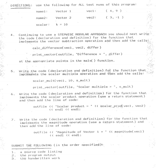 DIRECTIONS use the following for ALL test suns of this pr ogr am: Vector 1 vec1: namel name2 scalar 10 Vector 2 veq2: 4. Continuing to use a STEPWISE MODULAR APPROACH you should next write the code declaration and definition) for the function that implements the vector subtraction operation and then add the calls:. calc difference( veci, vec2, differ) print vector (outfile, Difference, differ) at the, appropr iate points in the main function 5 Write the code (declaration and definition) for the function that i mplements the scalar multiple operation and tben add the calls: scalarmult( veci, 10, s mult) print vector(outfile, Scalar multiples mult) 6. Write the code (declaration and definition) for the function that implements the scalar product operation (use a return statement) and then add th ne of code: outfile <<-scalar productー << scalar_prod(veci, vec2) endl endi 7 Write the code (declaration and definition) for the function that implements the magnitude operation (use a return statement) and then add the line of code: outfile << Magnitude of Vector 1 = magnitude(vec 1) endl < endl; SUBMIT THE FOLLOWING in the order specified) a source code listing 2 the program output 3 the handwr itten wor k