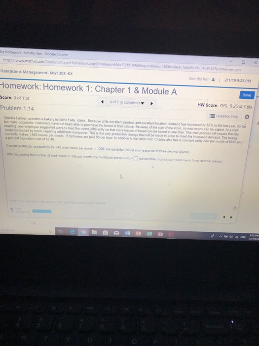 Do Homework-timothy Kim-Google Chrome https://www /PlayerHomework.aspx?homeworkld-520919460¿ionld48flushed-fasecld-54096 10 Operations Management-MGT 303-KX timothy kim& 1 2/1/19 9:23 PM Homework: Homework 1: Chapter 1& Module A Score: 0 of 1 pt Problem 1.14 Save 4 of 7 (6 complete) HW Score: 75%, 525 of 7 pts Question Help Charles Lackey operates a bakery in idaho Falls, Idaho Because of ts excellent product and excellent lecation, demand has increased by 55% in the last year On far too many occasions customers have not been able to purchase the bread of their choice Because of the sice of the store no new ovens can be added At a stat meeting one employse suggested ways to load the ovens dfflerenily so that more loaves of bread can be baked at one tine This now process will equire that the ovens be loaded by hand requiring additional manpower This is the only production change that will be made in order to meet the increased cumently makes 1,500 loaves per month Employees are paid 58 per hour in addition to the labor cost Charles also has a constant uility cost per month of $850 and a per loal ingredient cost of $0 40 The bakery Aher increasing the number of work hours to $92 per month mctr productvity loaves/doll ound your response to tee demal place