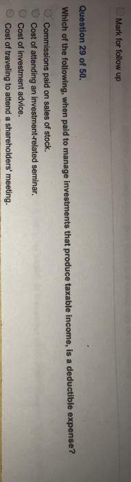 Mark for follow up Question 29 of 50. Which of the following, when paid to manage s that produce taxable income, is a deductible expense? Commissions paid on sales of stock. Cost of investment advice Cost of to attend a shareholders ng