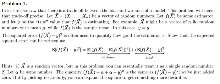 Problem 1 In lecture, we saw that there is a trade-off between the bias and variance of a model. This problem will make that trade-off precise. Let X - (Xi,.....Xn) be a vector of random numbers. Let f(X) be some estimator, and let y be the true value that f(X) is estimating. For example, X might be a vector of n iid random numbers with mean , while f(X) is the sample mean. In this case, y p The squared error (f(X) )s often used to quantify how good the estimator is. Show that the expected squared error can be written as: variance bias2 Hints: 1) X is a random vector, but in this problem you can essentially treat it as a single random number 2) Let a be some number. The quantity (f(X) - a+a u)2 is the same as (f(X) - y)2; weve just added zero. But by picking a carefully, you can expand the square to get something more desirable.
