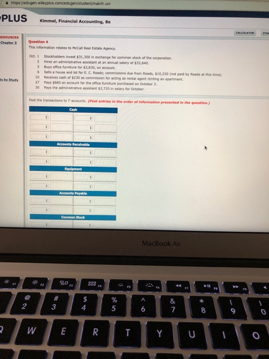 을 https:/ edugen.wleyplus.comedugen/student/mainfruni PLUS xKimmel, Financial Kimmel, Financial Accounting, 8e Chapter 3 Question 4 This Information relates to McCall Real Estate Agency oct. 1 Stockholders invest $31,300 in exchange for common stock of the corporation 2 Hires an administrative assistant at an annual salary of $32,640 3 Buys office furniture for $3,830, on account 6 Sells a house and lot for E. C Roads; commissions due from Roads, $10,220 (not paid by Roads at this time) $230 as commission for acting as rental agent renting an apartment ts by Study 27 Pays $660 on account for the office furniture purchased on October 3 30 Pays the administrative assistant $2,720 in salary for October the transactions to T-accounts. (Post entries in the order of information presented in the question) MacBook Air 2 3 4 5 9