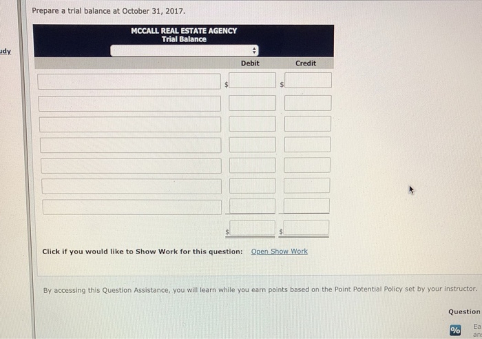 Prepare a trial balance at October 31, 2017. MCCALL REAL ESTATE AGENCY Trial Balance udy Debit Credit Click if you would like to Show Work for this question: Qpen Show Work By accessing this Question Assistance, you will learn while you earn points based on the Point Potential Policy set by your instructor Question Ea ans