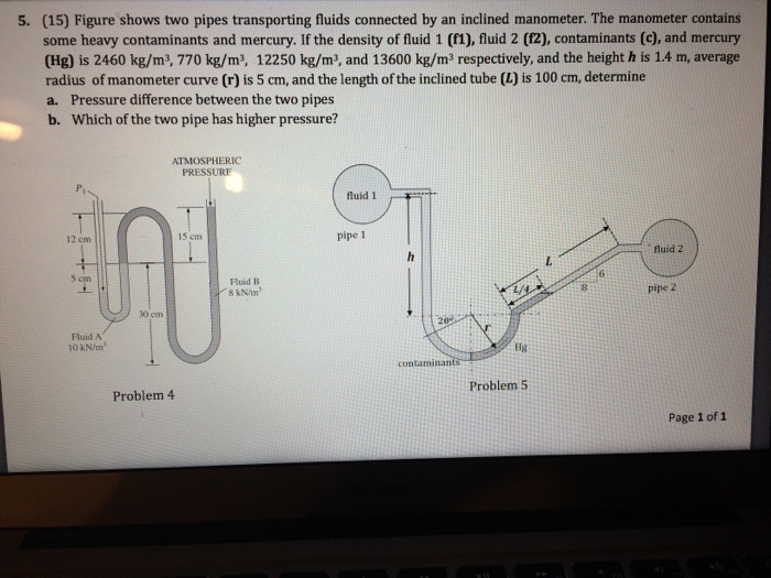 5. (15) Figure shows two pipes transporting fluids connected by an inclined manometer. The manometer contains some heavy contaminants and mercury. If the density of fluid 1 (f1), fluid 2 (f2), contaminants (c), and mercury (Hg) is 2460 kg/m3, 770 kg/m, 12250 kg/m3, and 13600 kg/m3 respectively, and the height h is 1.4 m, average radius of manometer curve (r) is 5 cm, and the length of the inclined tube (L) is 100 cm, determine a. Pressure difference between the two pipes b. Which of the two pipe has higher pressure? ATMOSPHERIC PRESSURF 12 cm 15 cm pipe 1 fluid 2 5 em Fluid B S kN/tm .6 8 pipe 2 30 cm 20 Huid A 10 kN/m Hg contaminan Problem 4 Problem 5 Page 1 of 1
