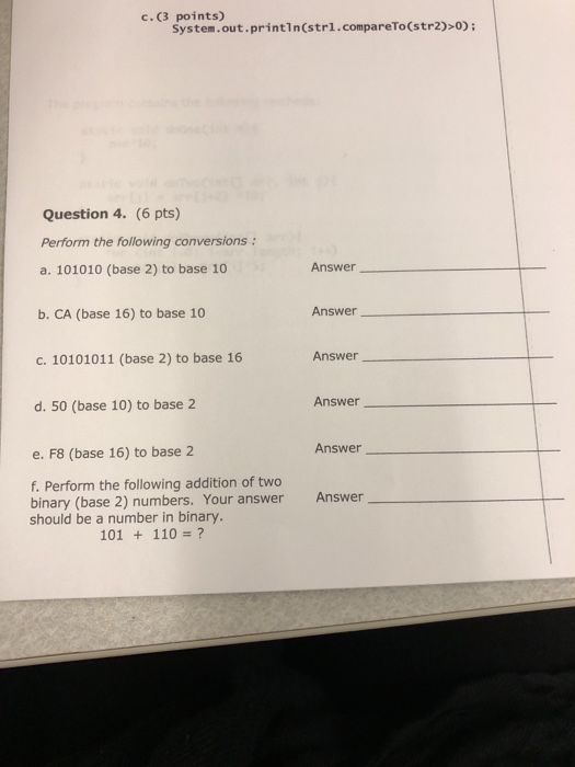 points) System.out.println(strl.compareTo(str2)>0) C.(3 Question 4. (6 pts) Perform the following conversions a. 101010 (base 2) to base 10 Answer_ b. CA (base 16) to base 10 Answer Answer c. 10101011 (base 2) to base 16 Answer d. 50 (base 10) to base 2 Answer e. F8 (base 16) to base 2 f. Perform the following addition of two binary (base 2) numbers. Your answer should be a number in binary. Answer 101 + 110# ?