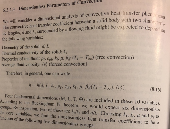 8.3.2.3 Dimensionless Parameters of ConvecllO We will consider a dimensional analysis of convective heat transfer The convective heat transfer coefficient between a solid body with two tic lengths, d and L, surrounded by a flowing fluid might be expected to de pheno nena depend on the following variables Geometry of the solid: d, L Thermal conductivity of the solid: k Properties of the fluid: Pr, cpf, kf, μ, fig (Ts-To) (free convection) Average fluid velocity: (v) (forced convection) Therefore, in general, one can write: (8.16) Four fundamental dimensions (M, L, T, ) are included in these 10 variables. According to the Buckingham Pi theorem, we would expect six dimensionles groups. By inspection, two of these are k/ky and dIL. Choosing ks, L, u and pr as he core variables, we find the dimensionless heat transfer coefficient to be a unction of the following five dimensionless groups: