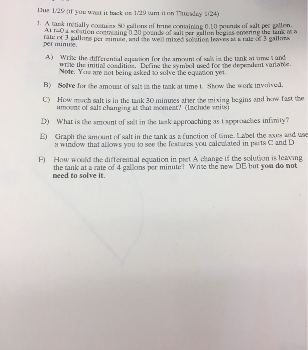 Due 1/29 (if you want it back on 1/29 turn it on Thursday 1/24) 1. A tank initially contains 50 gallons of brine containing 0.10 pounds of salt per gallorn. At tzo a solution containing 0.20 pounds of salt per gallon begins entering the tank at a rate of 3 gallons per minute, and the well mixed solution leaves at a rate of 3 gallons per minute. A) Write the differential equation for the amount of salt in the tank at time t and write the initial condition. Define the symbol used for the dependent variable. Note: You are not being asked to solve the equation yet. Solve for the amount of salt in the tank at time t. Show the work involved. How much salt is in the tank 30 minutes after the mixing begins and how fast the B) C) D) E) amount of salt changing at that moment? (Include units) What is the amount of salt in the tank approaching as t approaches infinity? Graph the amount of salt in the tank as a function of time. Label the axes and use a window that allows you to see the features you calculated in parts C and D F) How would the differential equation in part A change if the solution is leaving the tank at a rate of 4 gallons per minute? Write the new DE but you do not need to solve it.