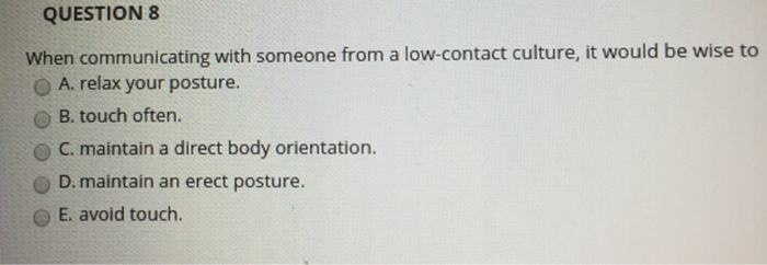 QUESTION 8 When communicating with someone from a low-contact culture, it would be wise to O A. relax your posture. O B. touch often. C. maintain a direct body orientation. D. maintain an erect posture. O E. avoid touch.