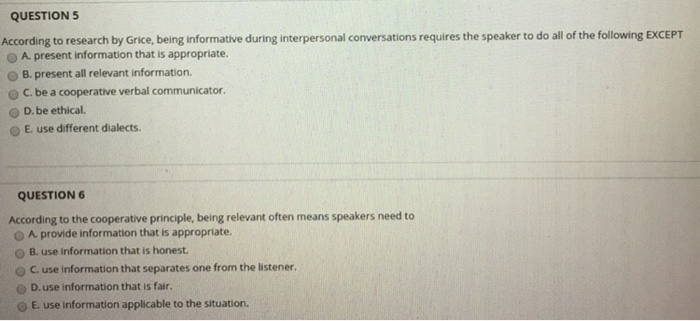 QUESTION5 According to research by Grice, being informative during interpersonal conversations requires the speaker to do all of the following EXCEPT O A present information that is appropriate. O B. present all relevant information. C. be a cooperative verbal communicator O D.be ethical. O E. use different dialects QUESTION According to the cooperative principle, being relevant often means speakers need to O A provide information that is appropriate O B. use information that is honest. ( C. use information that separates one from the listener. O D.use information that is fair. O E. use information applicable to the situation.