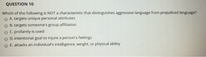 QUESTION 10 Which of the following is NOT a characteristic that distinguishes aggressive language from prejudiced language? O A. targets unique personal attributes O B. targets someones group affililation ° C. profanity is used O D. intentional goal to injure a persons feelings O E. attacks an individuals intelligence, weight, or physical ability