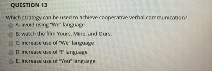 QUESTION 13 Which strategy can be used to achieve cooperative verbal communication? A. avoid using We, language O B. watch the film Yours, Mine, and Ours. O C. increase use of We language D. increase use of language O E. increase use of You language