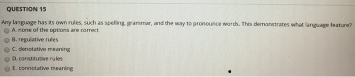 QUESTION 15 Any language has its own rules, such as spelling grammar, and the way to pronounce words. This demonstrates what language feature? O A none of the options are correct O B. regulative rules C. denotative meaning O D.constitutive rules O E connotative meaning