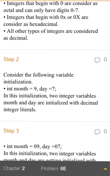 Integers that begin with 0 are consider as octal and can only have digits 0-7. Integers that begin with 0x or 0X are consider as hexadecimal . All other types of integers are considered as decimal Step 2 Consider the following variable initialization int month 9, day-7; In this initialization, two integer variables month and day are initialized with decimal integer literals. Step 3 int month 09, day -07; In this initialization, two integer variables Chapter 2 Problem 6E