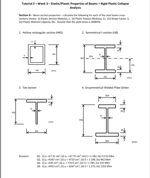 Tutorial 3-Week 3-Elastic/Plastic Properties of Beams +Rigid Plastic Collapse Analysis Section A-Beam section properties-calculate the following for each of the steel beam cross sections shown: (i) Elastic Section Modulus, z; (ii) Plastic Section Modulus, ZK (iii) Shape Factor, S; (iv) Plastic Moment capacity, Mp. Assume that the yield stress is 200MPa 1. Hollow rectangular section (HRS) 2. Symmetrical I-section (UB) 100 10 NAx 325 100 300 3. Tee section 4. Unsymmetrical Welded Plate Girder 10 25 15 750 300 300 Answers 67.75 cm 2. () ze 4247 cm; (ii) zp 4710 cm: (ii) S 1.109; (iv) 942 kNm Q3. () ze 435 cm: (ii) zp 7749 cm: (i)S 1.781; (iv) 155 kNm Q4. () ZE-4913 cm: (ii) p 6267 cm2: (ii)S 1.275; (iv) 1253 kNm ) ze57.31 cm: ()z (i)S 1.182; (iv) 13.55 kNm