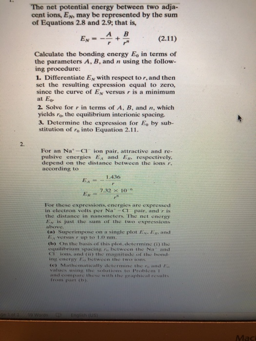The net potential energy between two adja- cent ions, En may be represented by the sum of Equations 2.8 and 2.9; that is, A B Calculate the bonding energy Eo in terms of the parameters A, B, and n using the follow- ing procedure: 1. Differentiate EN with respect to r, and then set the resulting expression equal to zero, since the curve of Es versus r is a minimum at Eo 2. Solve for r in terms of A, B, and n, which yields ro the equilibrium interionic spacing. 3. Determine the expression for Eo by sub- stitution of ro into Equation 2.11. 2. For an Na Cl ion pair, attractive and re- pulsive energiesEx and E. respectively depend on the distance between the ions r. according to 1:436 7.32 x 10 For these expressions, energies are expressed in electron volts per Na:-CI pair, and r is the distance in nanometers. The net energy Ex is just the sum of the two expressions above. (a) Superimpose on a single plot EN. ER. and Ea versus r up to 1.0 nm. (b) On the basis of this plot,determine (i) the equilibrium spacing fo between the Na and CI ions, and (ii) the magnitude of the bond ing energy Eo between the two ions (c) Mathematically determine the to and values using the solutions to Problem I and compare these with the graphical results Irom part (o)