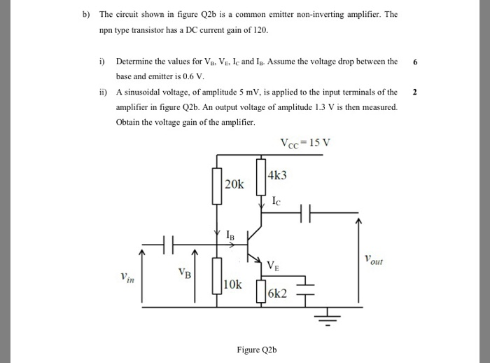 b) The circuit shown in figure Q2b is a common emitter non-inverting amplifier. The npn type transistor has a DC current gain of 120. i) Determine the values for VBVE and I. Assume the voltage drop between the 6 base and emitter is 0.6 V. ii) A sinusoidal voltage, of amplitude 5 mV, is applied to the input terminals of the 2 amplifier in figure Q2b. An output voltage of amplitude 1.3 V is then measured. Obtain the voltage gain of the amplifier Vcc-15 V 4k3 Ic 20k our in 10k Figure Q2b