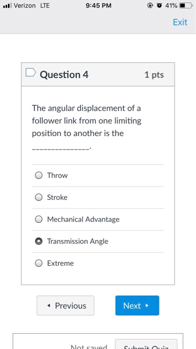 Verizon LTE 9:45 PM Exit Question 4 1 pts The angular displacement of a follower link from one limiting position to another is the O Throw O Stroke O Mechanical Advantage O Transmission Angle O Extreme Previous Next