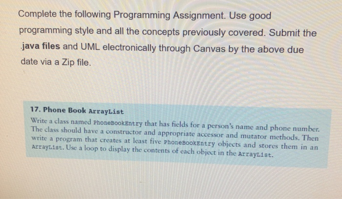 Complete the following Programming Assignment. Use good programming style and all the concepts previously covered. Submit the java files and UML electronically through Canvas by the above due date via a Zip file. 17. Phone Book ArrayList Write a class named phonebookentry that has fields for a persons name and phone number The class should have a constructor and appropriate accessor and mutator methods. Then write a program that creates at least five Phonebookentry objects and stores them in an Arrayuist. Use a loop to display the contents of each object in the ArrayList.