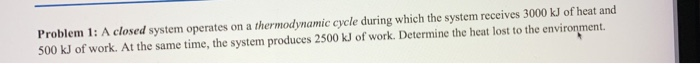 Problem 1: A closed system operates on a thermodynamic cycle during which the system receives 3000 kJ of heat and 500 kJ of work. At the same time, the system produces 2500 kJ of work. Determine the heat lost to the environment.