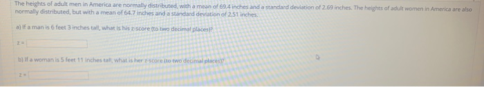 The heights of adult men in America are normally distributed, with a mean of 69.4 inches and a standard deviation of 2.69 inches. The heights of adult women in America are also normally distributed, but with a mean of 64.7 inches and a standard deviation of 251 inches a) If a man is 6 feet 3 inches tall, what is his zscore (to two decima, places)? b) If a woman is 5 feet 11 inches tall what is her -score ito two decimal place