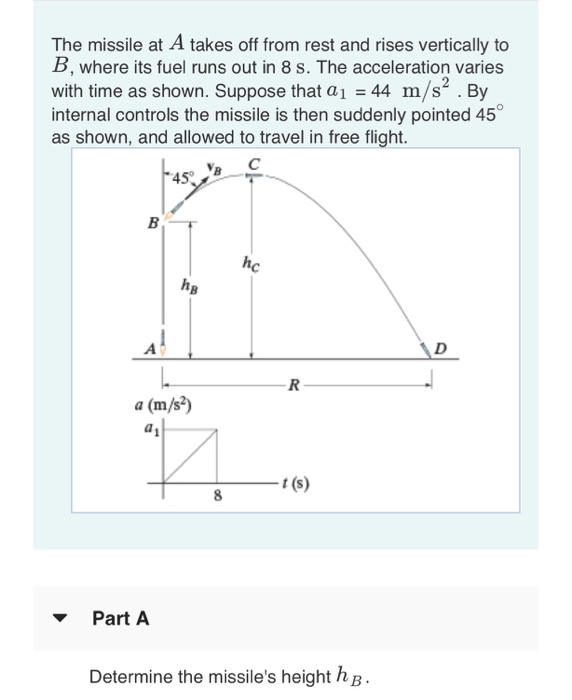 The missile at A takes off from rest and rises vertically to B, where its fuel runs out in 8 s. The acceleration varies with time as shown. Suppose that a1-44 m/s.By internal controls the missile is then suddenly pointed 45 as shown, and allowed to travel in free flight. hc hg a (m/s) r (s) Part A Determine the missiles height hB-