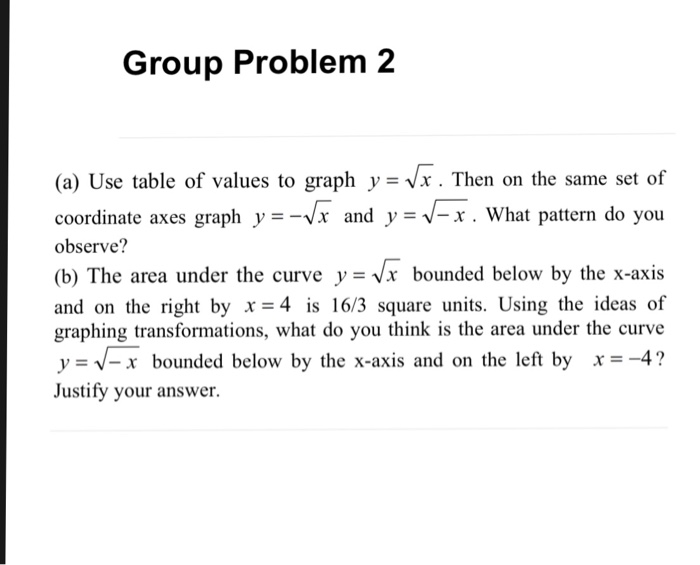 Group Problem 2 (a) Use table of values to graph y-Vx. Then on the same set of coordinate axes graph y- -x and y -vV-x. What pattern do you observe? (b) The area under the curve y - x bounded below by the x-axis and on the right by x-4 is 16/3 square units. Using the ideas of graphing transformations, what do you think is the area under the curve y- V-x bounded below by the x-axis and on the left by x -4? Justify your answer.