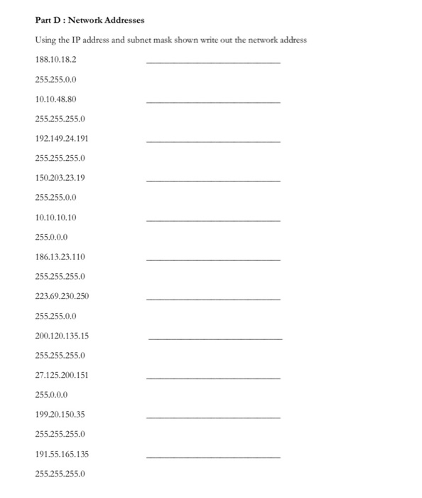 Part D: Network Addresse Using the IP address and subnet mask shown write out the network address 188.10.18.2 255.255.0.0 10.10.48.80 55.255.255.0 92149.24.191 255.255.255.0 150.203.23.19 255.255.0.0 010.10.10 255.0.0.0 186.13.23.110 255.255.255.0 223.69.230.250 255.255.0.0 200.120.135.15 255.255.255.0 27.125.200.151 255.0.0.0 99.20.150.35 255.255.255.0 91.55.165.135 55.255.255.0
